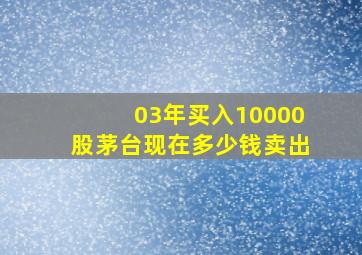 03年买入10000股茅台现在多少钱卖出