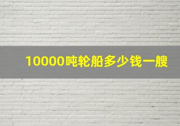 10000吨轮船多少钱一艘