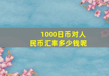 1000日币对人民币汇率多少钱呢