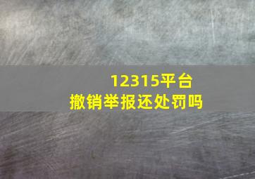 12315平台撤销举报还处罚吗