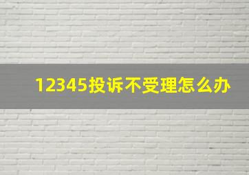 12345投诉不受理怎么办