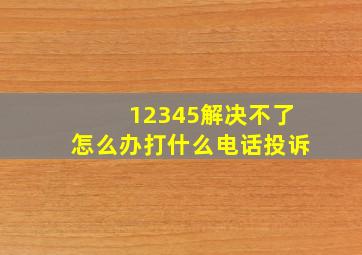 12345解决不了怎么办打什么电话投诉