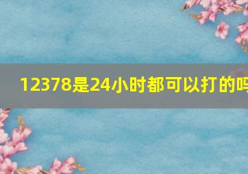 12378是24小时都可以打的吗