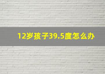 12岁孩子39.5度怎么办