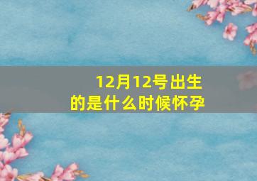 12月12号出生的是什么时候怀孕