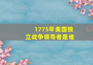 1775年美国独立战争领导者是谁