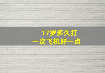 17岁多久打一次飞机好一点