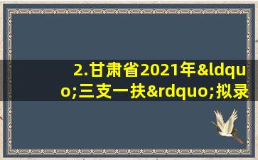 2.甘肃省2021年“三支一扶”拟录取人员信息汇总表