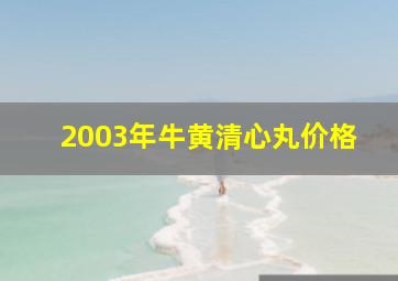 2003年牛黄清心丸价格