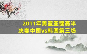 2011年男篮亚锦赛半决赛中国vs韩国第三场