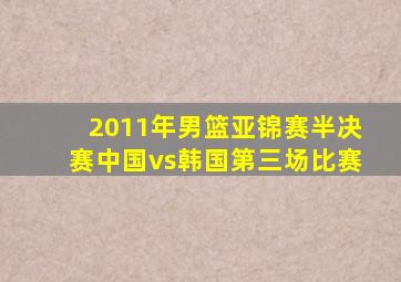 2011年男篮亚锦赛半决赛中国vs韩国第三场比赛