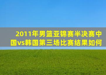 2011年男篮亚锦赛半决赛中国vs韩国第三场比赛结果如何