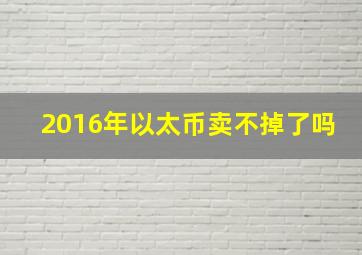 2016年以太币卖不掉了吗