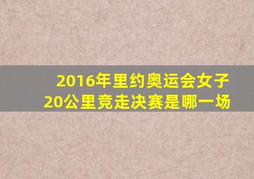 2016年里约奥运会女子20公里竞走决赛是哪一场