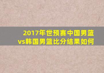 2017年世预赛中国男篮vs韩国男篮比分结果如何