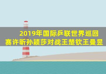 2019年国际乒联世界巡回赛许昕孙颖莎对战王楚钦王曼昱