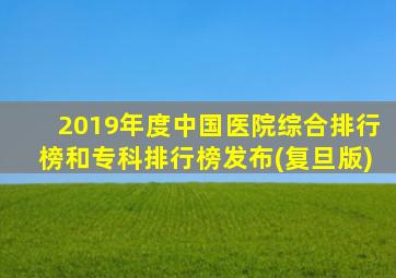 2019年度中国医院综合排行榜和专科排行榜发布(复旦版)