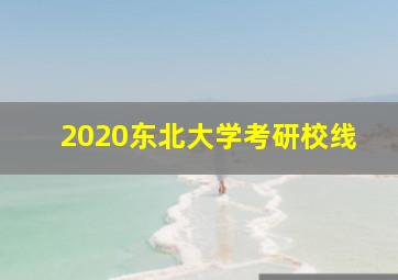 2020东北大学考研校线