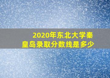 2020年东北大学秦皇岛录取分数线是多少