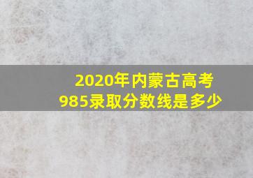 2020年内蒙古高考985录取分数线是多少