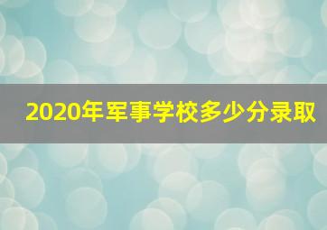 2020年军事学校多少分录取