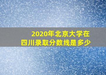 2020年北京大学在四川录取分数线是多少