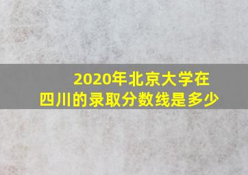 2020年北京大学在四川的录取分数线是多少