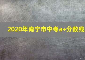 2020年南宁市中考a+分数线