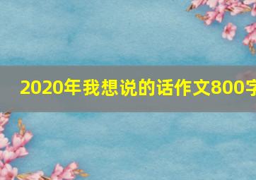 2020年我想说的话作文800字