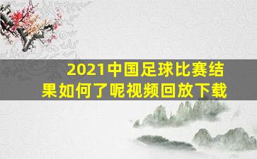 2021中国足球比赛结果如何了呢视频回放下载