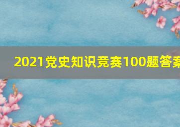 2021党史知识竞赛100题答案