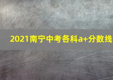 2021南宁中考各科a+分数线