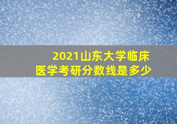 2021山东大学临床医学考研分数线是多少