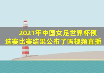 2021年中国女足世界杯预选赛比赛结果公布了吗视频直播