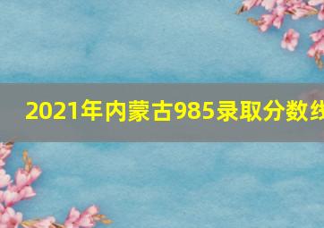 2021年内蒙古985录取分数线