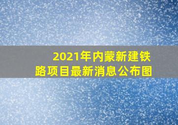 2021年内蒙新建铁路项目最新消息公布图