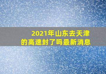 2021年山东去天津的高速封了吗最新消息