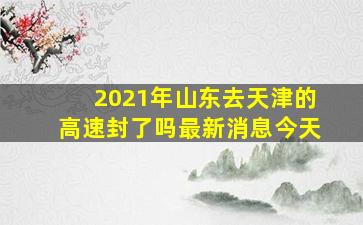 2021年山东去天津的高速封了吗最新消息今天