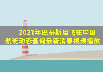 2021年巴基斯坦飞往中国航班动态查询最新消息视频播放