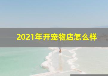 2021年开宠物店怎么样