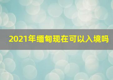 2021年缅甸现在可以入境吗