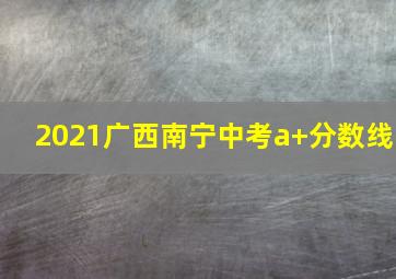 2021广西南宁中考a+分数线