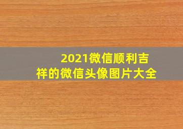 2021微信顺利吉祥的微信头像图片大全