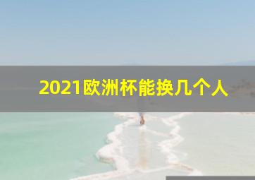 2021欧洲杯能换几个人