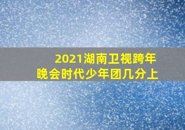 2021湖南卫视跨年晚会时代少年团几分上