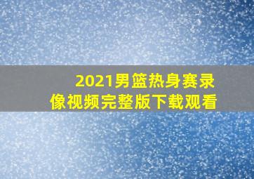 2021男篮热身赛录像视频完整版下载观看