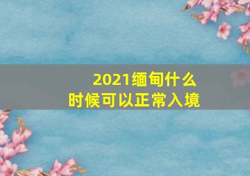 2021缅甸什么时候可以正常入境