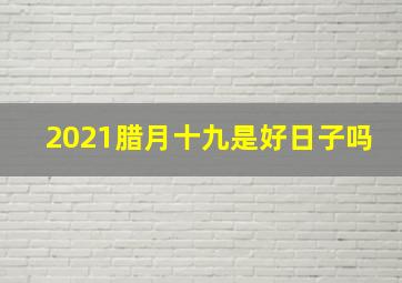 2021腊月十九是好日子吗