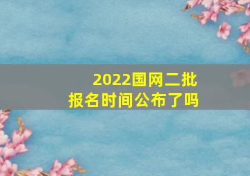 2022国网二批报名时间公布了吗