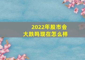 2022年股市会大跌吗现在怎么样